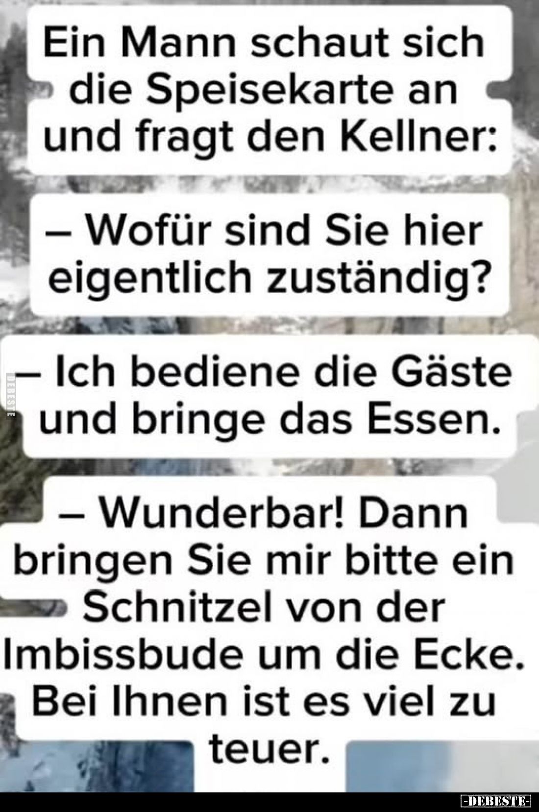 Ein Mann schaut sich die Speisekarte an und fragt den Kellner:
- Wofür sind Sie hier eigentlich zuständig?
- Ich bediene di...
