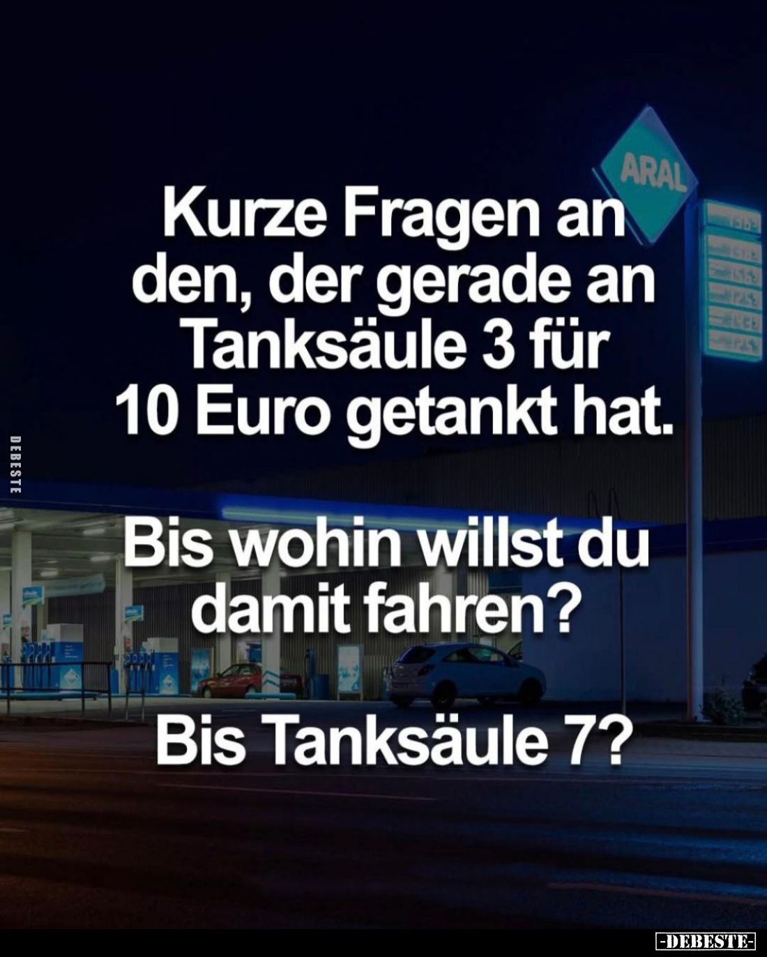 Kurze Fragen an den, der gerade an Tanksäule 3 für 10 Euro getankt hat.
Bis wohin willst du damit fahren? -
Bis Tanksäule 7...
