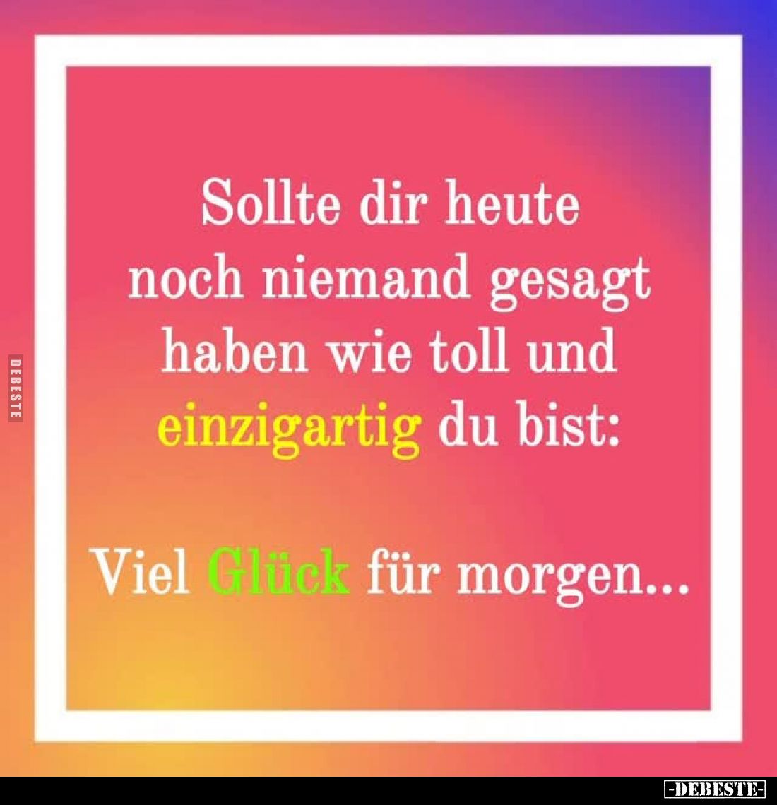 Sollte dir heute noch niemand gesagt haben wie toll und einzigartig du bist:
Viel Glück für morgen...