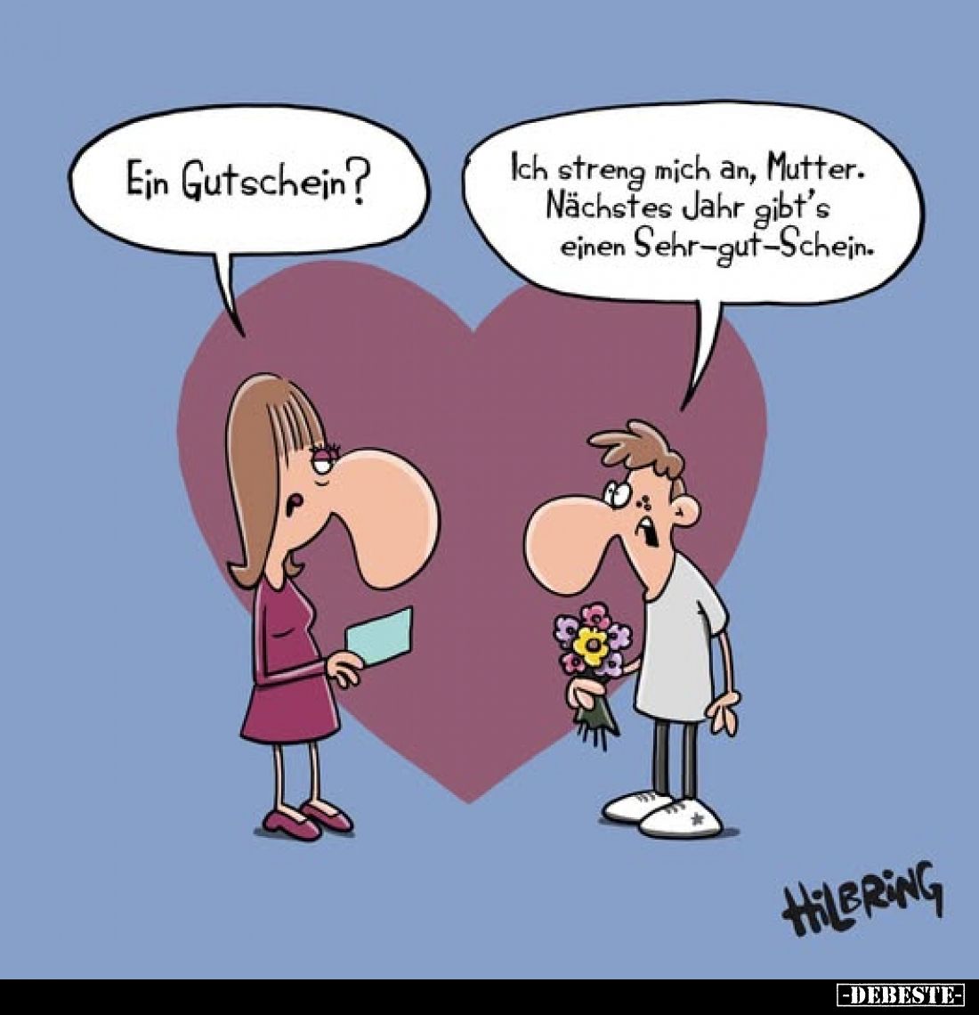 Ein Gutschein?
-
Ich streng mich an, Mutter. Nächstes Jahr gibt's einen Sehr-gut-Schein.