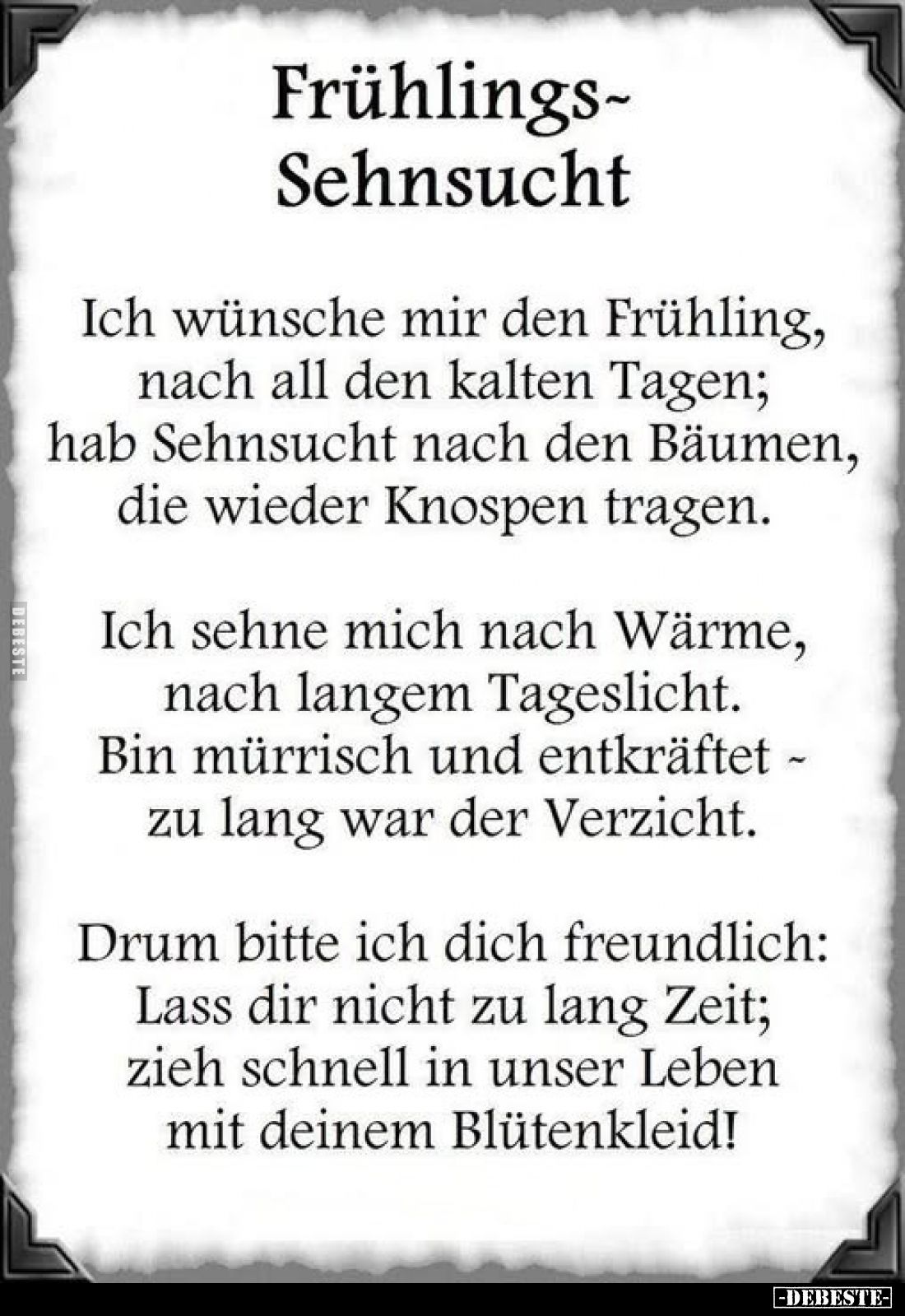 Frühlings-Sehnsucht
-
Ich wünsche mir den Frühling, nach all den kalten Tagen; hab Sehnsucht nach den Bäumen, die wieder Kn...