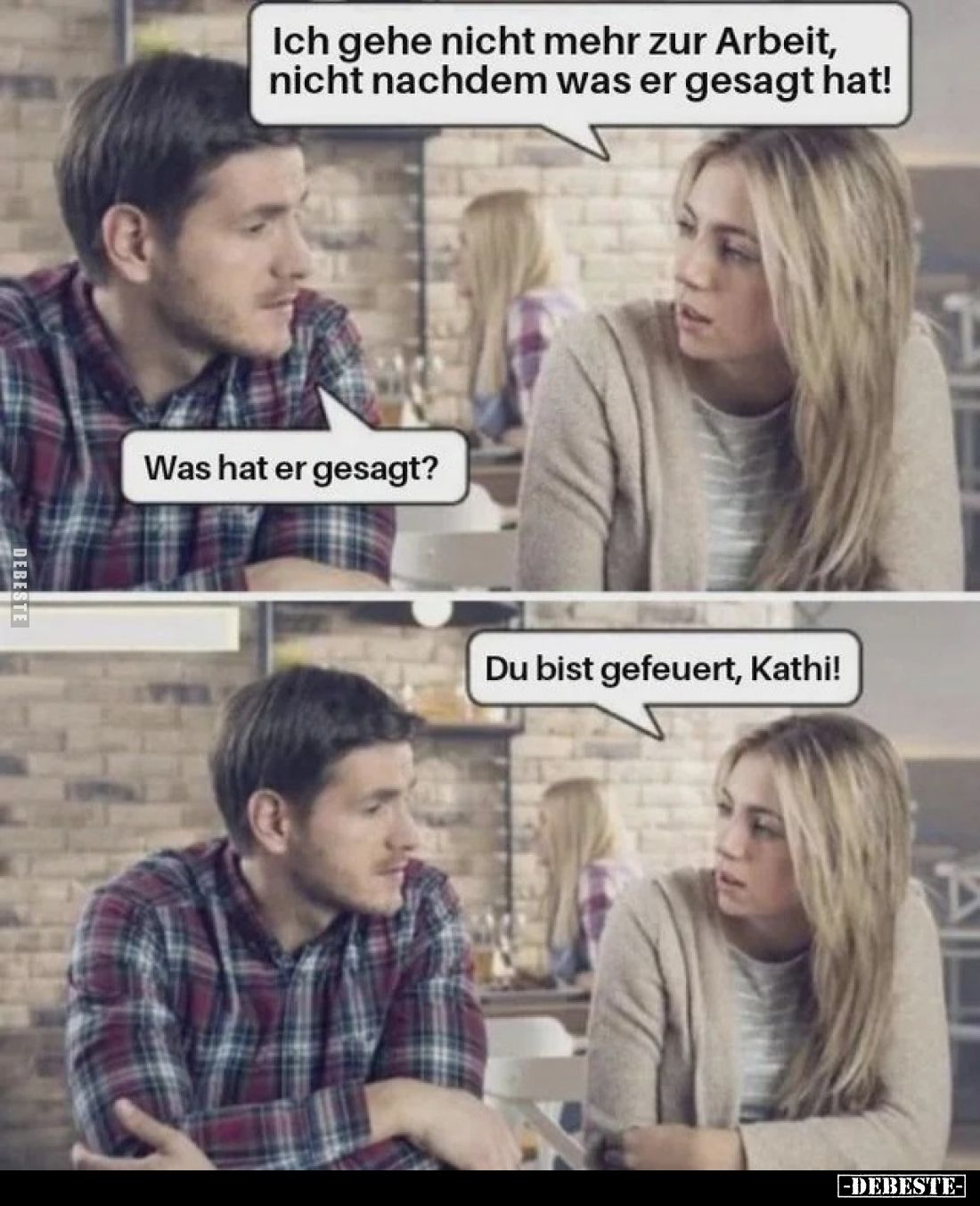 Ich gehe nicht mehr zur Arbeit, nicht nachdem was er gesagt hat!
 - 
Was hat er gesagt?
 - 
Du bist gefeuert, Kathi!
