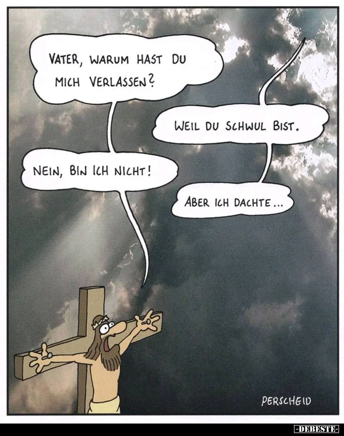 Vater, warum hast du mich verlassen? -
Weil du schwul bist. -
Nein, bin ich nicht! - Aber ich dachte...