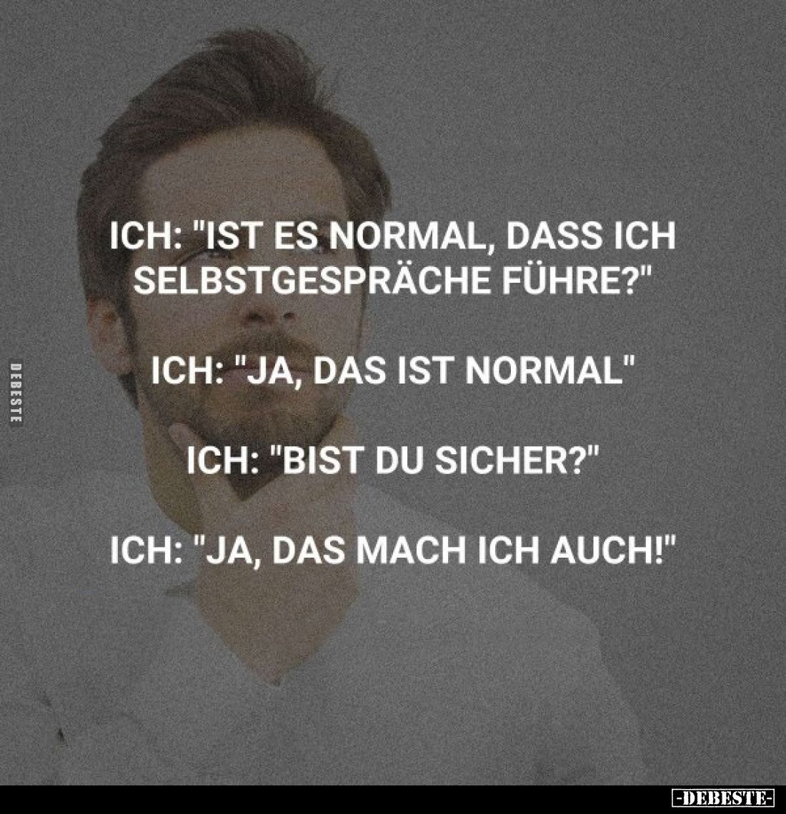 Ich: "Ist es normal, dass ich Selbstgespräche führe?"
Ich: "Ja, das ist normal"
Ich: "Bist du sich...