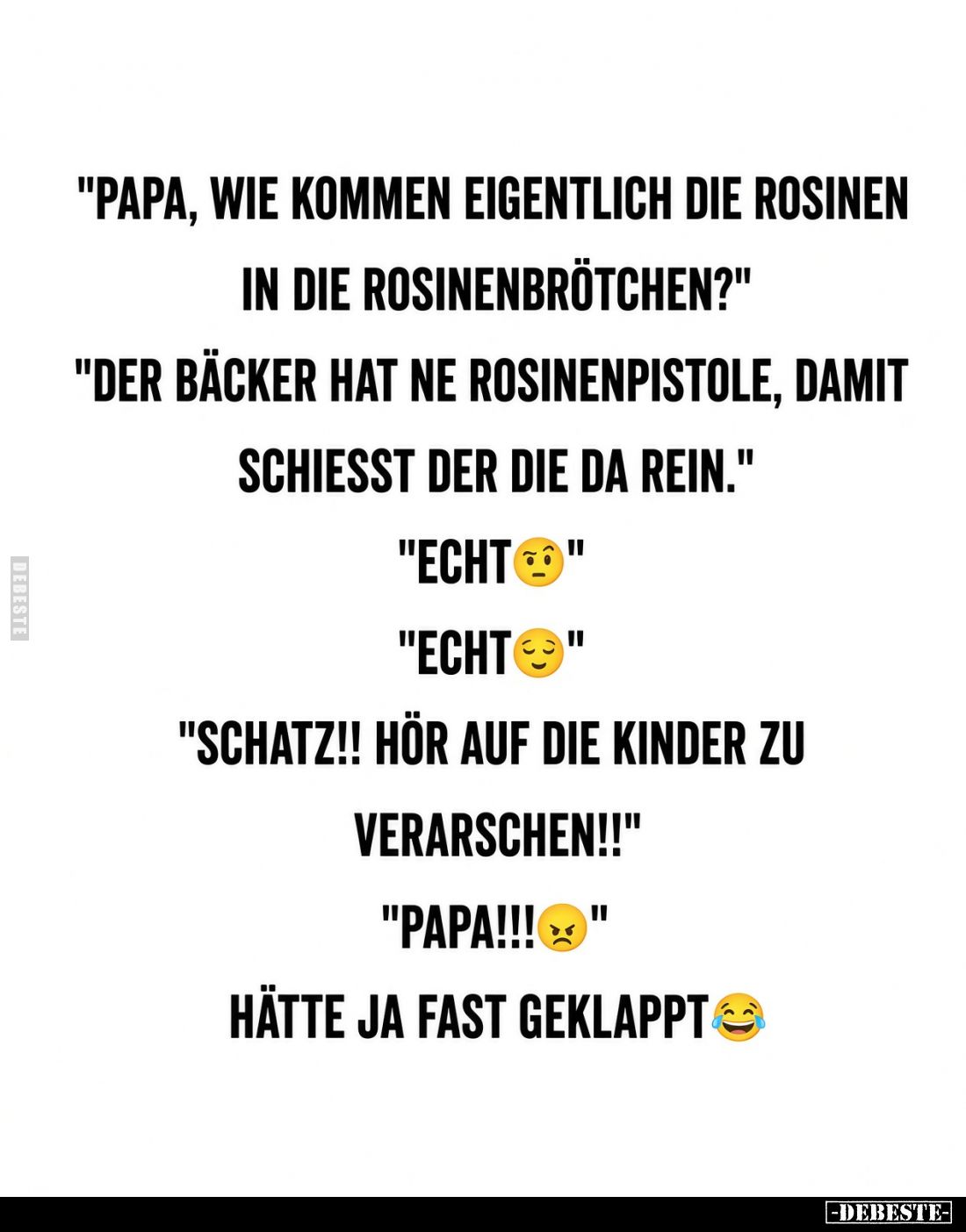 „Papa, wie kommen eigentlich die Rosinen in die Rosinenbrötchen?“ „Der Bäcker hat ne Rosinenpistole, damit schießt der die da...