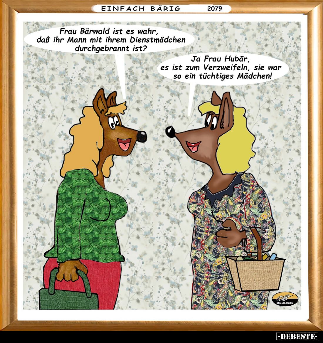 Frau Bärwald ist es wahr, daβ ihr Mann mit ihrem Dienstmädchen durchgebrannt ist?
-
Ja Frau Hubär, es ist zum Verzweifeln, ...