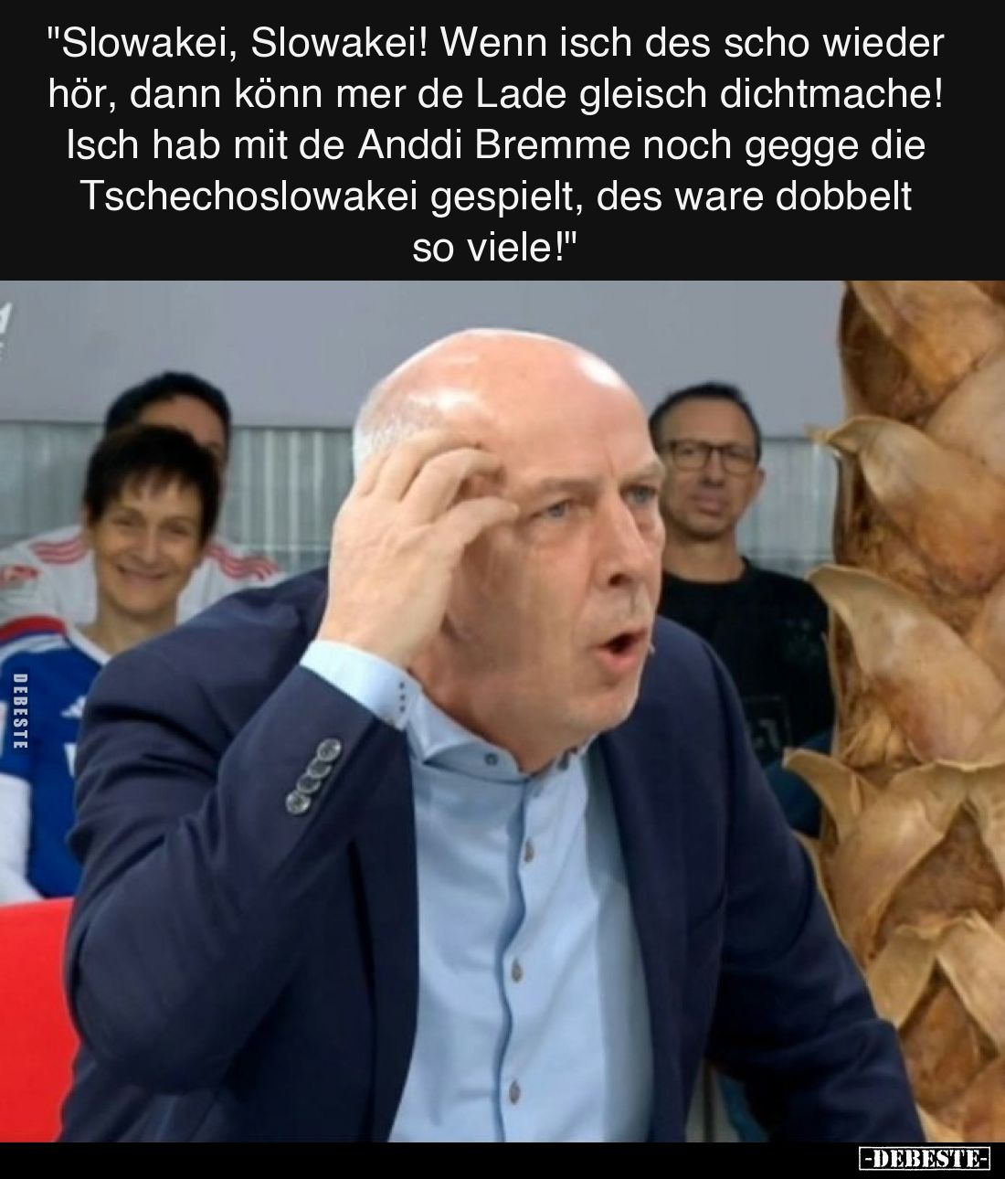 "Slowakei, Slowakei! Wenn isch des scho wieder hör, dann könn mer de Lade gleisch dichtmache!
Isch hab mit de Anddi Bre...
