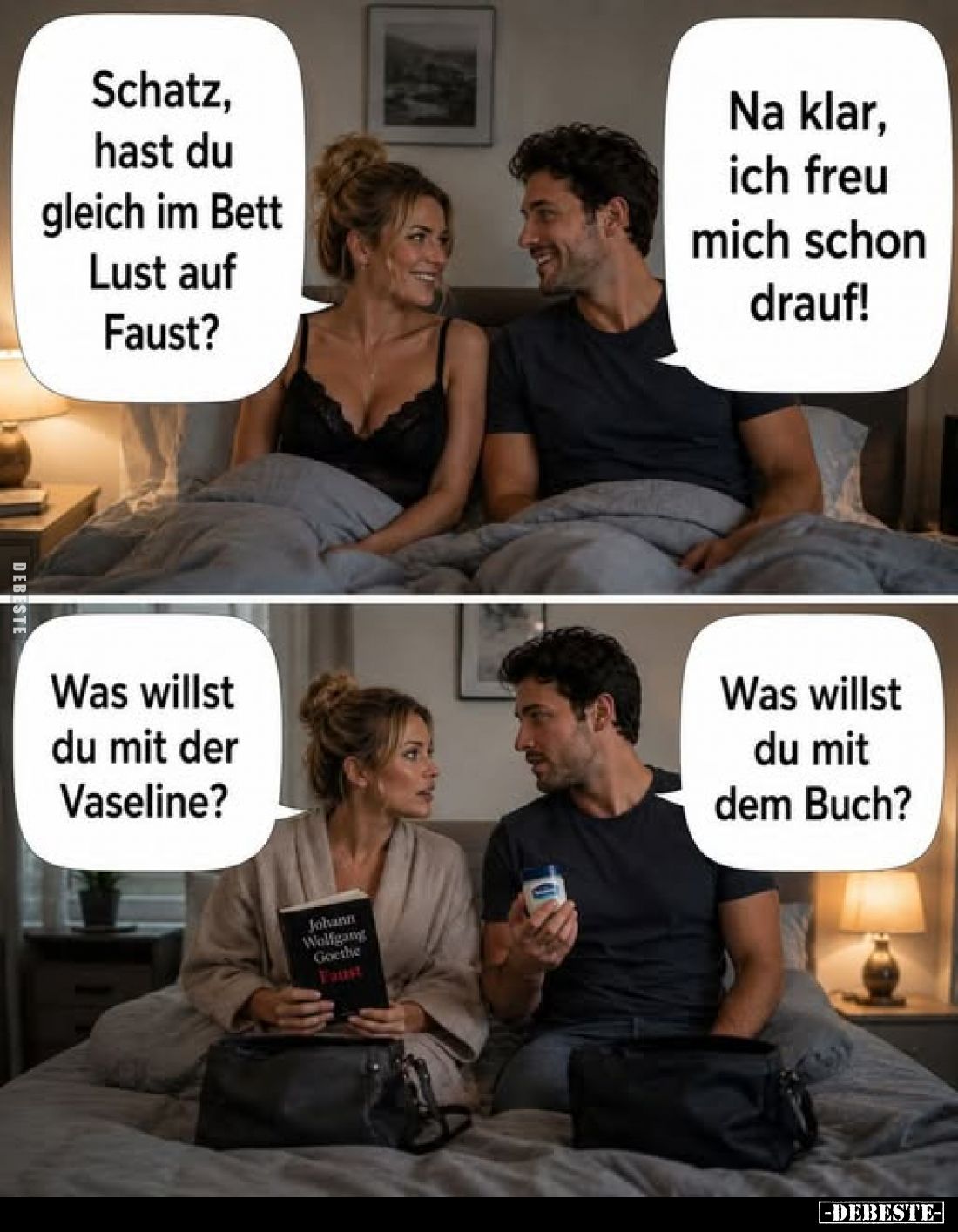Schatz, hast du gleich im Bett Lust auf Faust?
Na klar, ich freu mich schon drauf!
Was willst du mit der Vaseline?
Was wil...