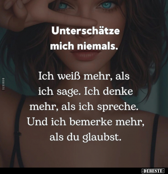 Unterschätze mich niemals. 
Ich weiß mehr, als ich sage. Ich denke mehr, als ich spreche. Und ich bemerke mehr, als du glaub...