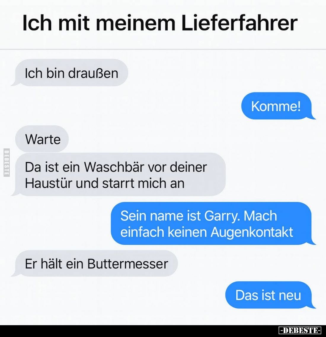 Ich mit meinem Lieferfahrer. -
Ich bin draußen. -
Komme! -
Warte.
Da ist ein Waschbär vor deiner Haustür und starrt mich ...