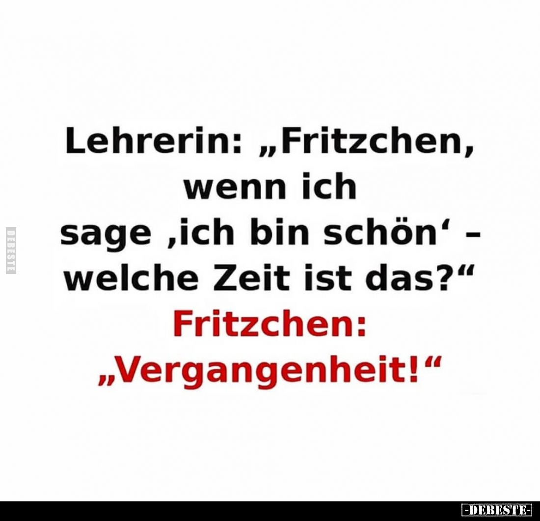 Lehrerin: „Fritzchen, wenn ich sage ,ich bin schön‘ - welche Zeit ist das?“
Fritzchen: „Vergangenheit!“