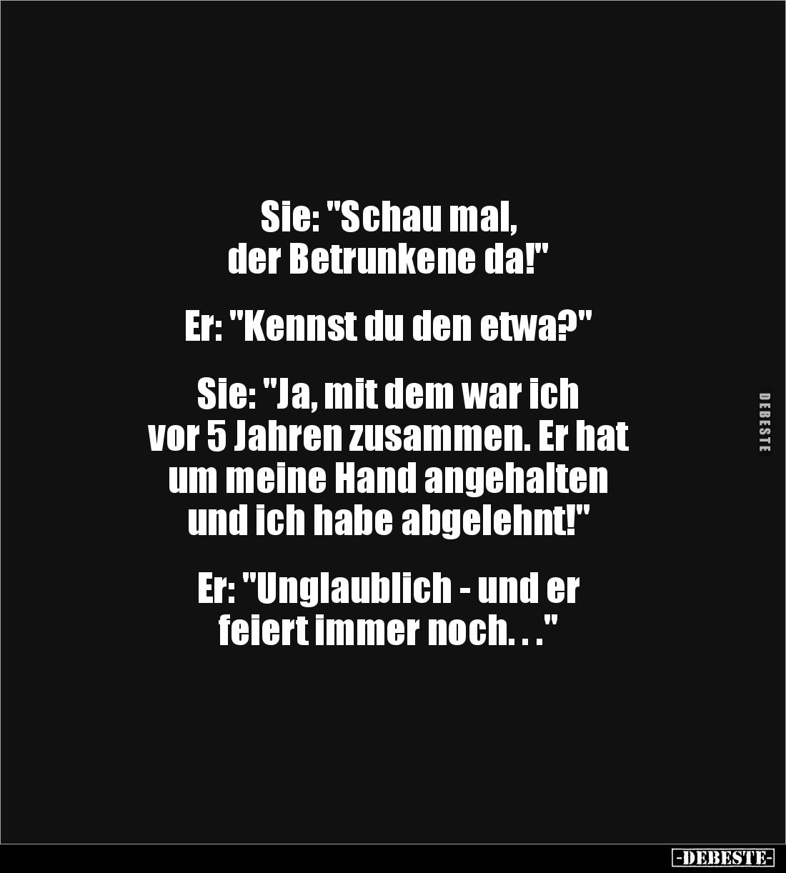 Sie: "Schau mal,
der Betrunkene da!"
Er: "Kennst du den etwa?"
Sie: "Ja, mit dem war ich...