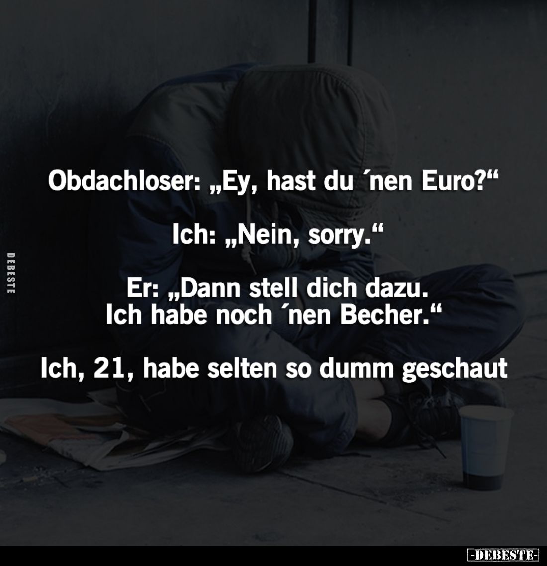 Obdachloser: „Ey, hast du 'nen Euro?"
Ich: „Nein, sorry."
Er: „Dann stell dich dazu. Ich habe noch 'nen Becher.&q...