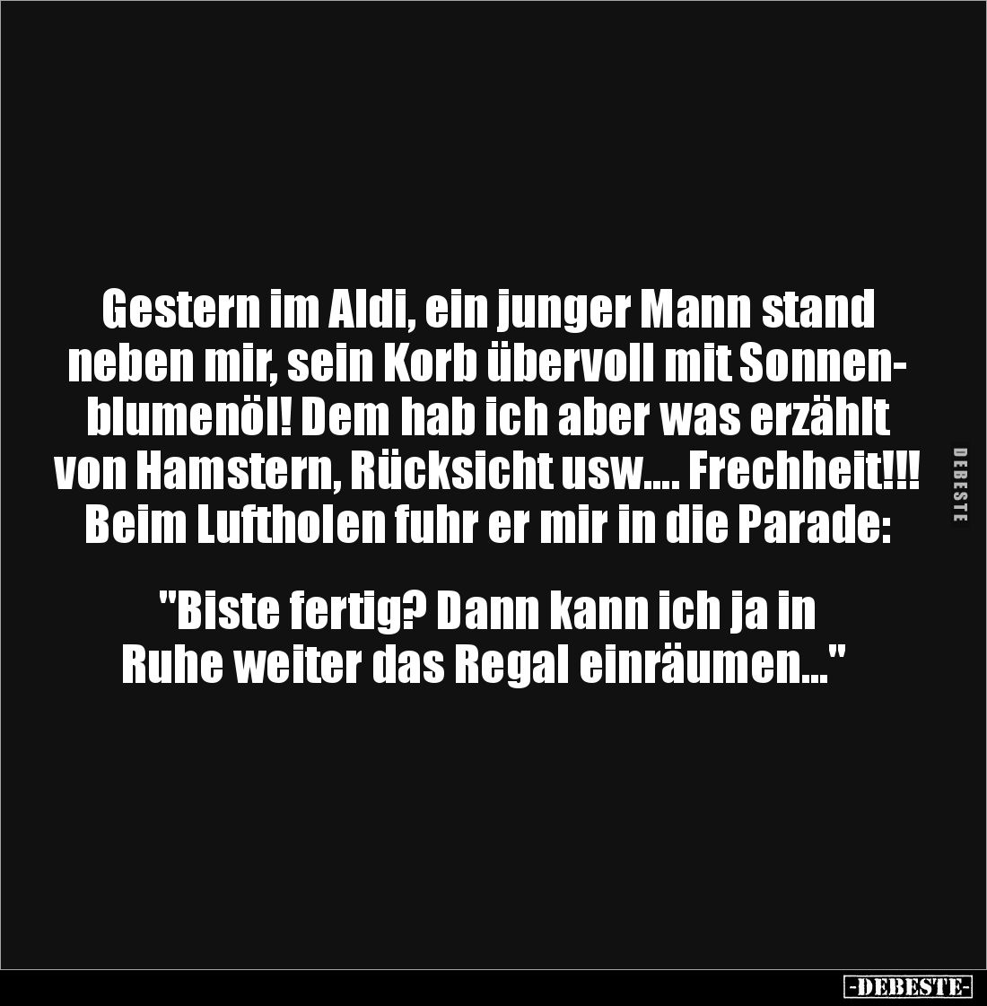 Gestern im Aldi, ein junger Mann stand 
neben mir, sein Korb übervoll mit Sonnen-
blumenöl! Dem hab ich aber was erzählt vo...