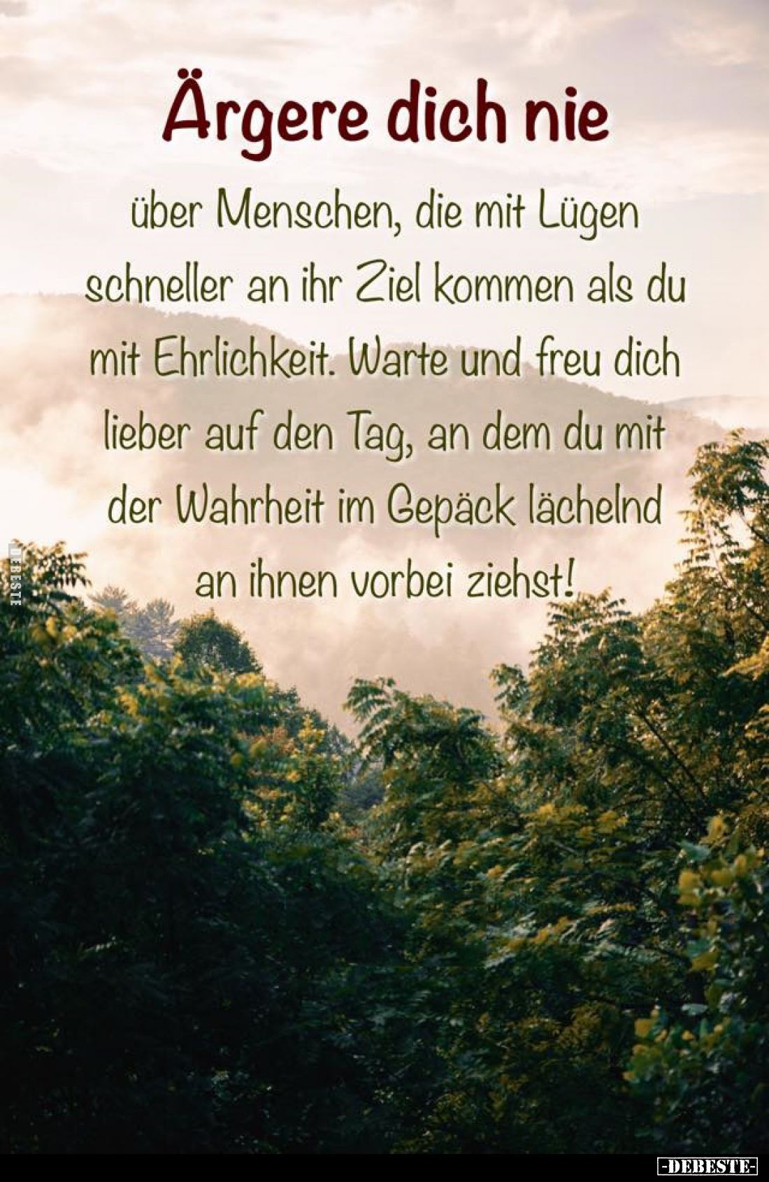 Ärgere dich nie
über Menschen, die mit Lügen schneller an ihr Ziel kommen als du mit Ehrlichkeit. Warte und freu dich lieber...