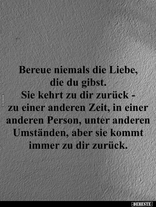 Bereue niemals die Liebe, die du gibst. 
Sie kehrt zu dir zurück - zu einer anderen Zeit, in einer anderen Person, unter and...