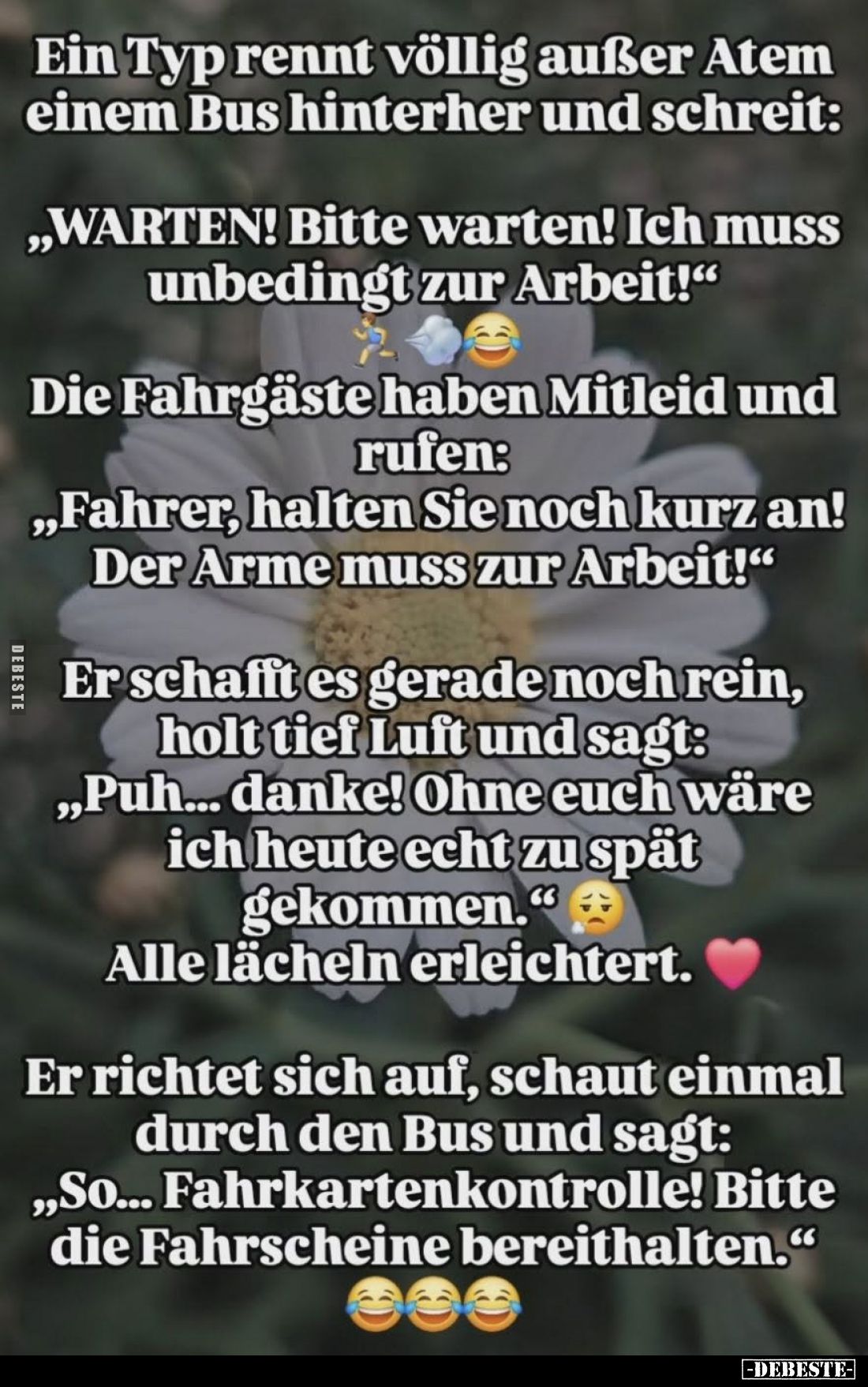 Ein Typ rennt völlig außer Atem einem Bus hinterher und schreit:
„WARTEN! Bitte warten! Ich muss unbedingt zur Arbeit!“
Die...