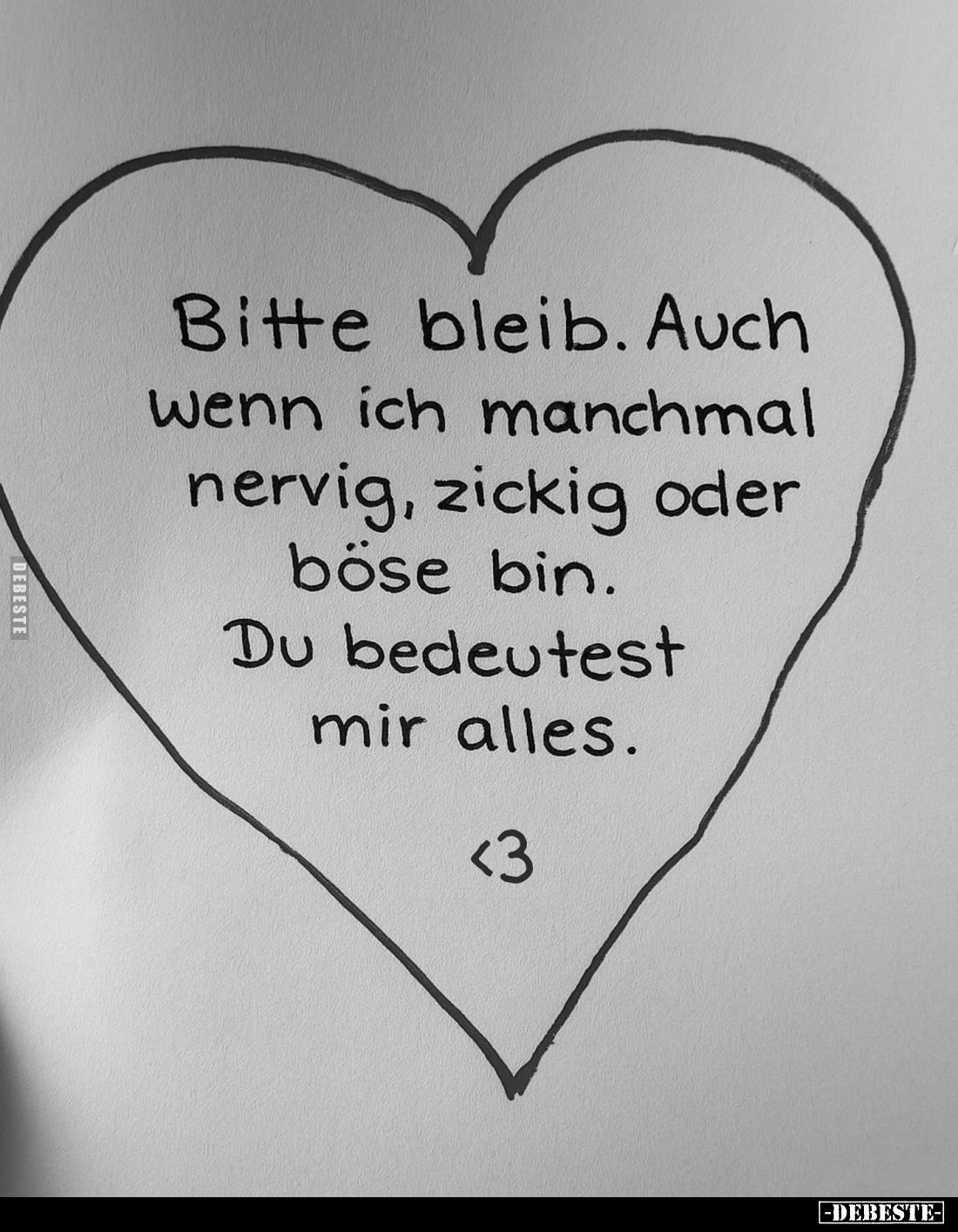 Bitte bleib. Auch wenn ich manchmal nervig, zickig oder böse bin.
Du bedeutest mir alles.