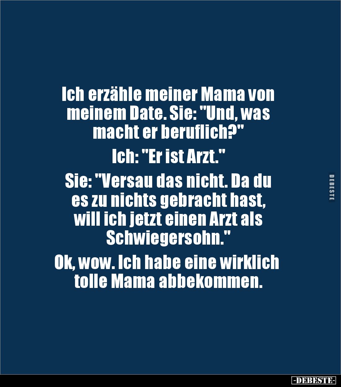 Ich erzähle meiner Mama von 
meinem Date. Sie: "Und, was 
macht er beruflich?" 

Ich: "Er ist Arzt." ...