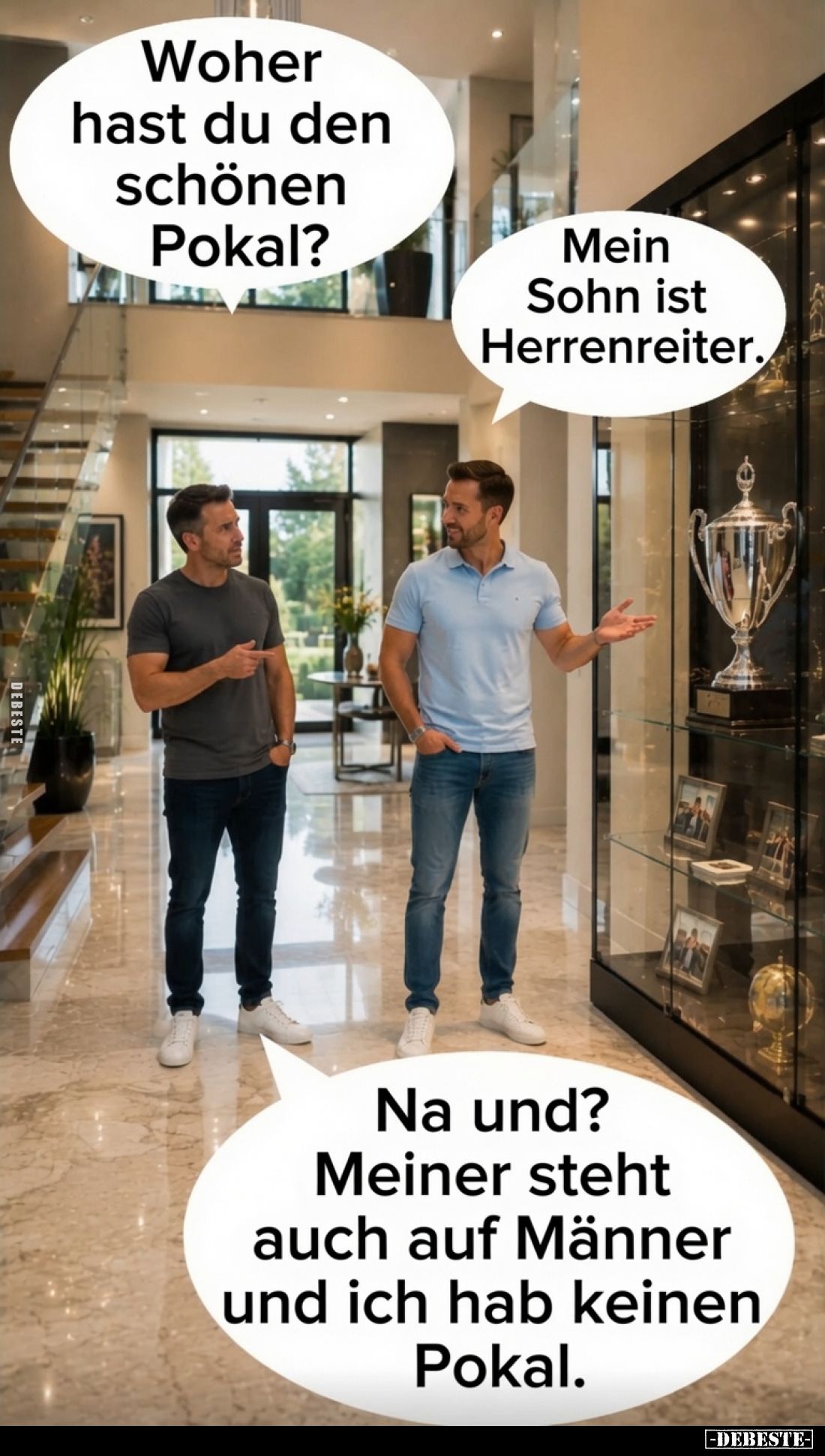 Woher hast du den schönen Pokal? -
Mein Sohn ist Herrenreiter. -
Na und? Meiner steht auch auf Männer und ich hab keinen Po...