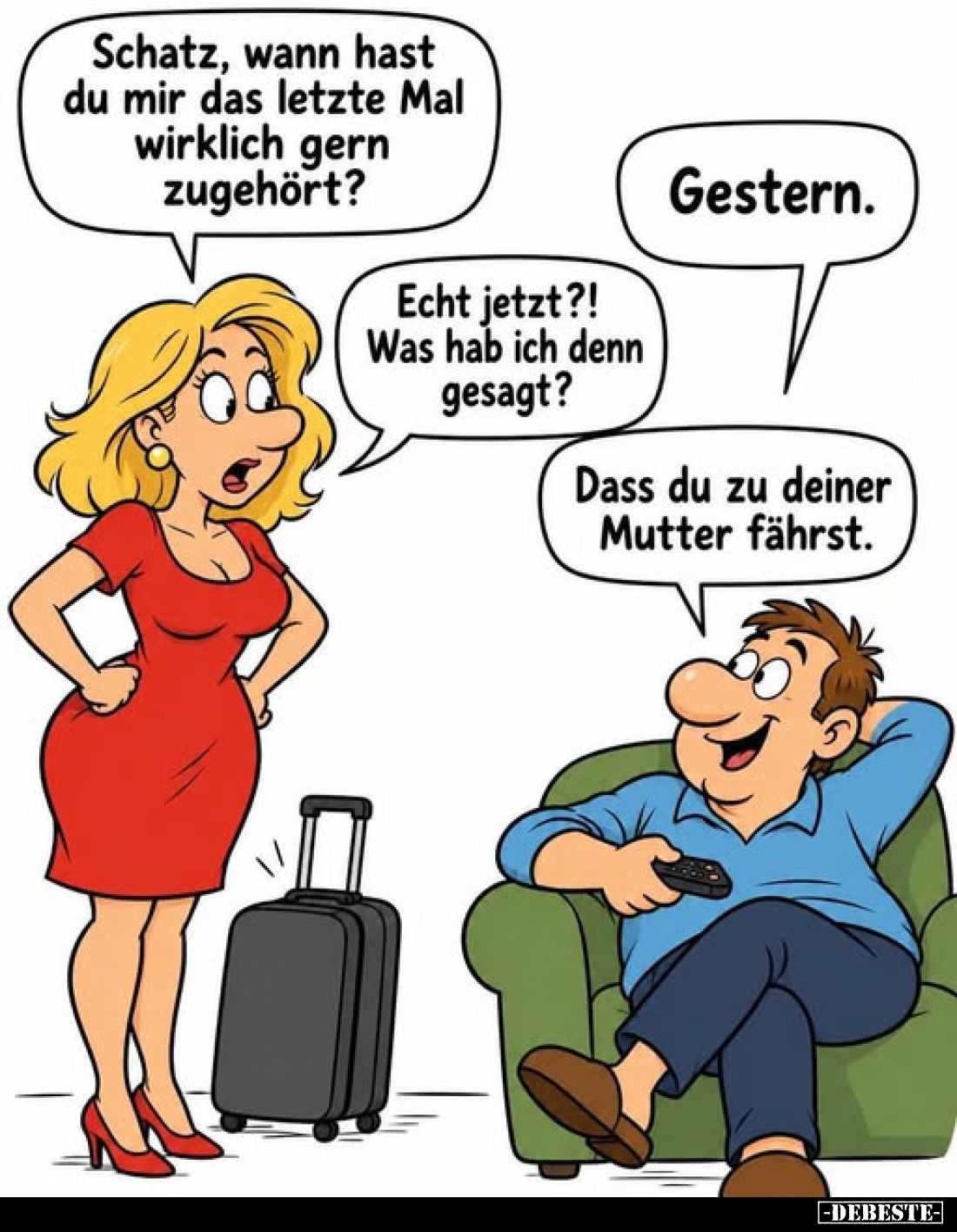 Schatz, wann hast du mir das letzte Mal wirklich gern zugehört?
-
Gestern.
-
Echt jetzt?! Was hab ich denn gesagt?
-
Da...