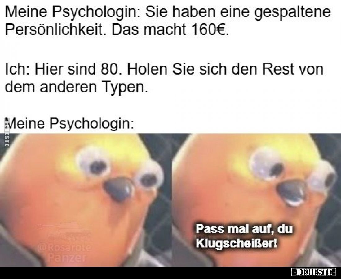 Meine Psychologin: Sie haben eine gespaltene Persönlichkeit. Das macht 160€.
Ich: Hier sind 80. Holen Sie sich den Rest von ...