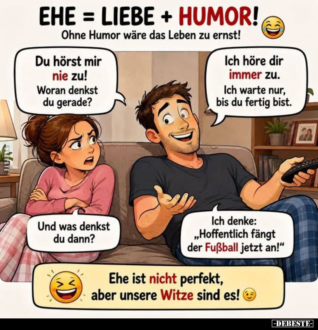 Ehe = Liebe + Humor!
Ohne Humor wäre das Leben zu ernst!
-
Du hörst mir nie zu! Woran denkst du gerade?
-
Ich höre dir i...