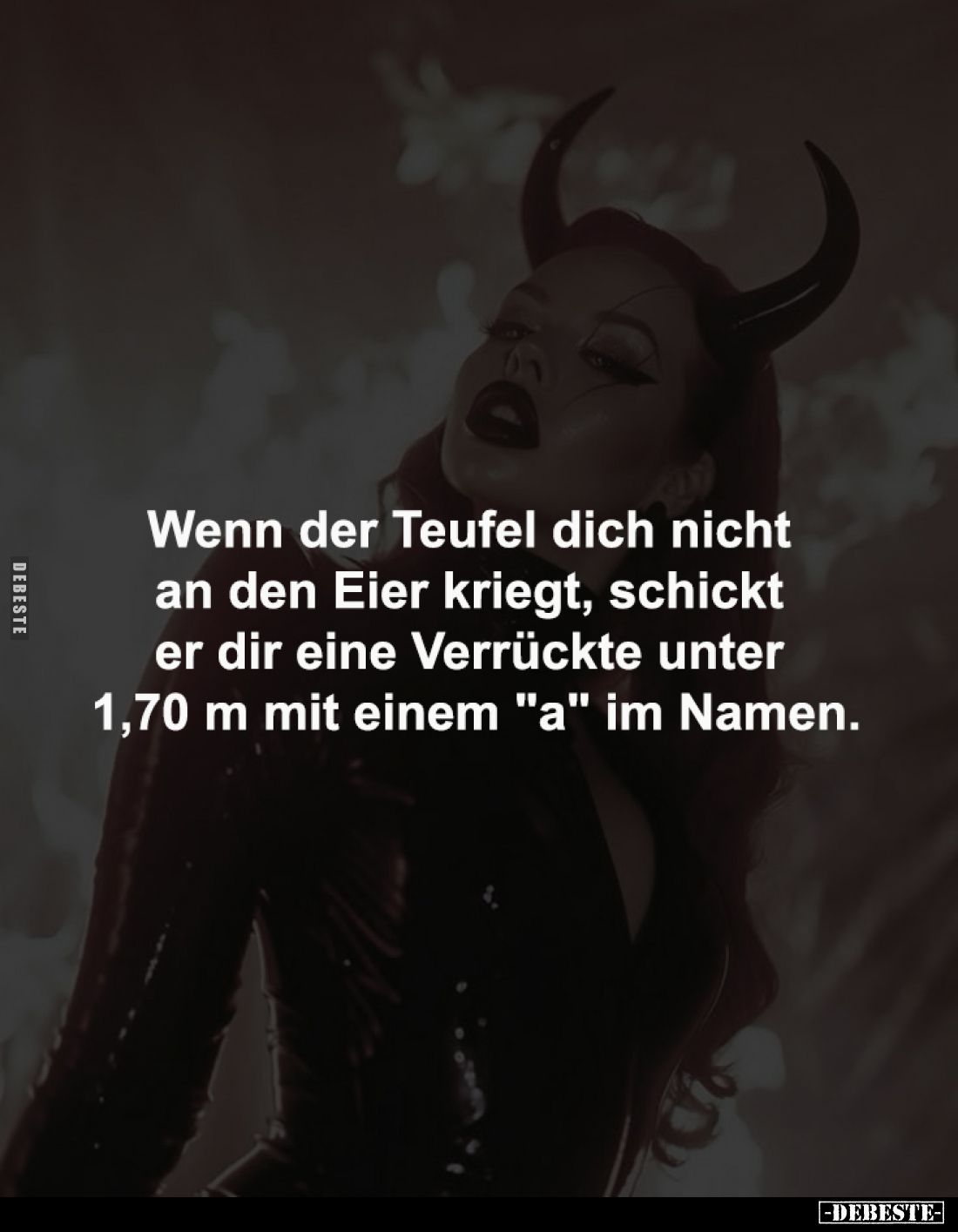 Wenn der Teufel dich nicht 
an den Eier kriegt, schickt 
er dir eine Verrückte unter 
1,70 m mit einem "a" im Na...