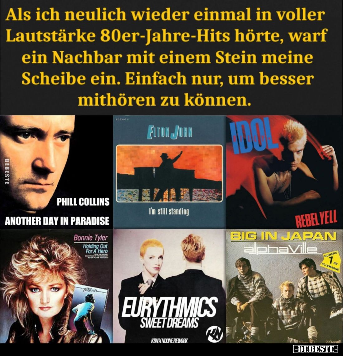 Als ich neulich wieder einmal in voller Lautstärke 80er-Jahre-Hits hörte, warf ein Nachbar mit einem Stein meine Scheibe ein....