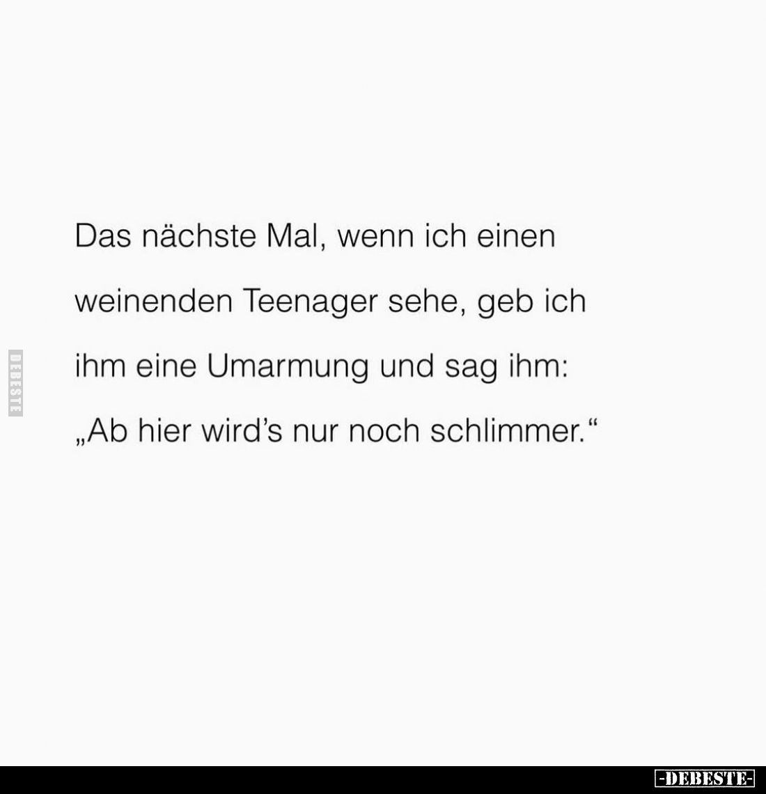 Das nächste Mal, wenn ich einen weinenden Teenager sehe, geb ich ihm eine Umarmung und sag ihm:
"Ab hier wird's nur noc...