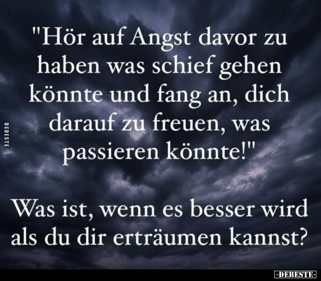 "Hör auf Angst davor zu haben was schief gehen könnte und fang an, dich darauf zu freuen, was passieren könnte!"
W...