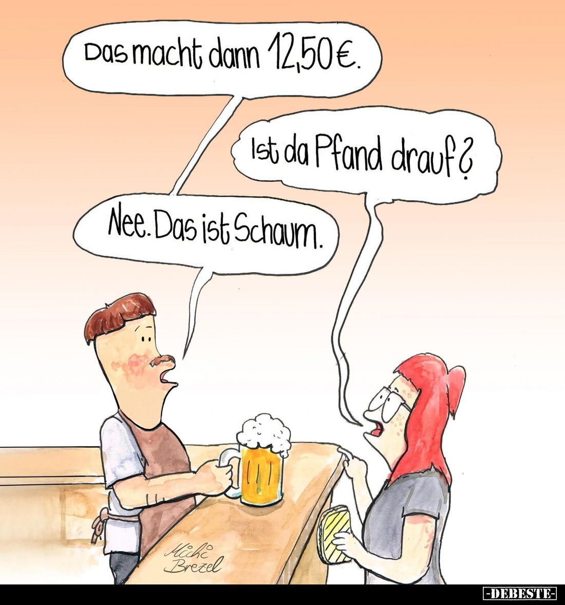 Das macht dann 12,50€.
Ist da Pfand drauf?
Nee. Das ist Schaum.