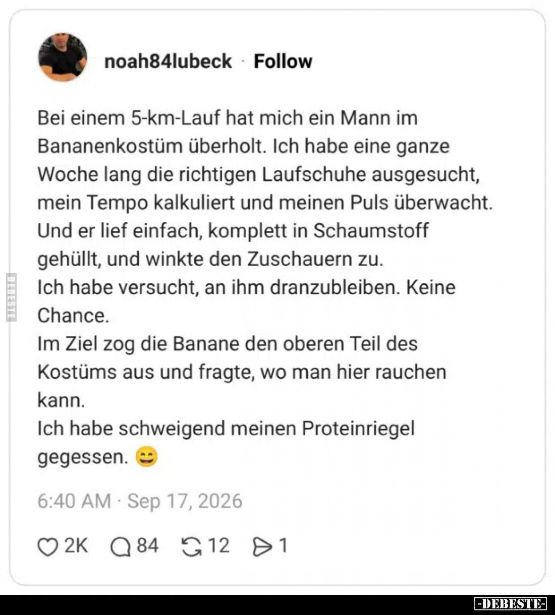 Bei einem 5-km-Lauf hat mich ein Mann im Bananenkostüm überholt.
Ich habe eine ganze Woche lang die richtigen Laufschuhe aus...