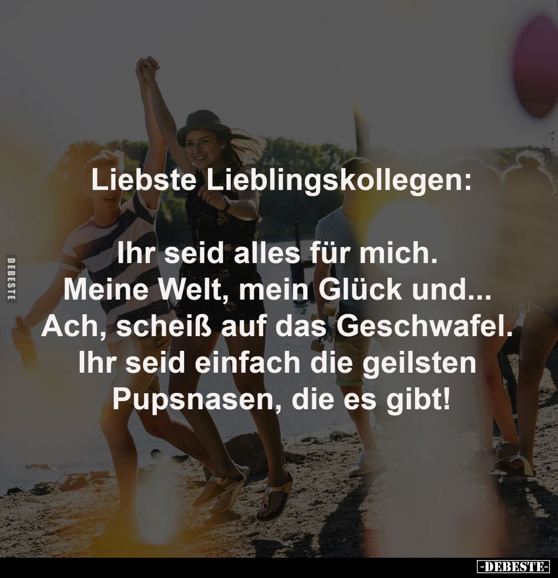 Liebste Lieblingskollegen:
Ihr seid alles für mich.
Meine Welt, mein Glück und...
Ach, scheiß auf das Geschwafel.
Ih...
