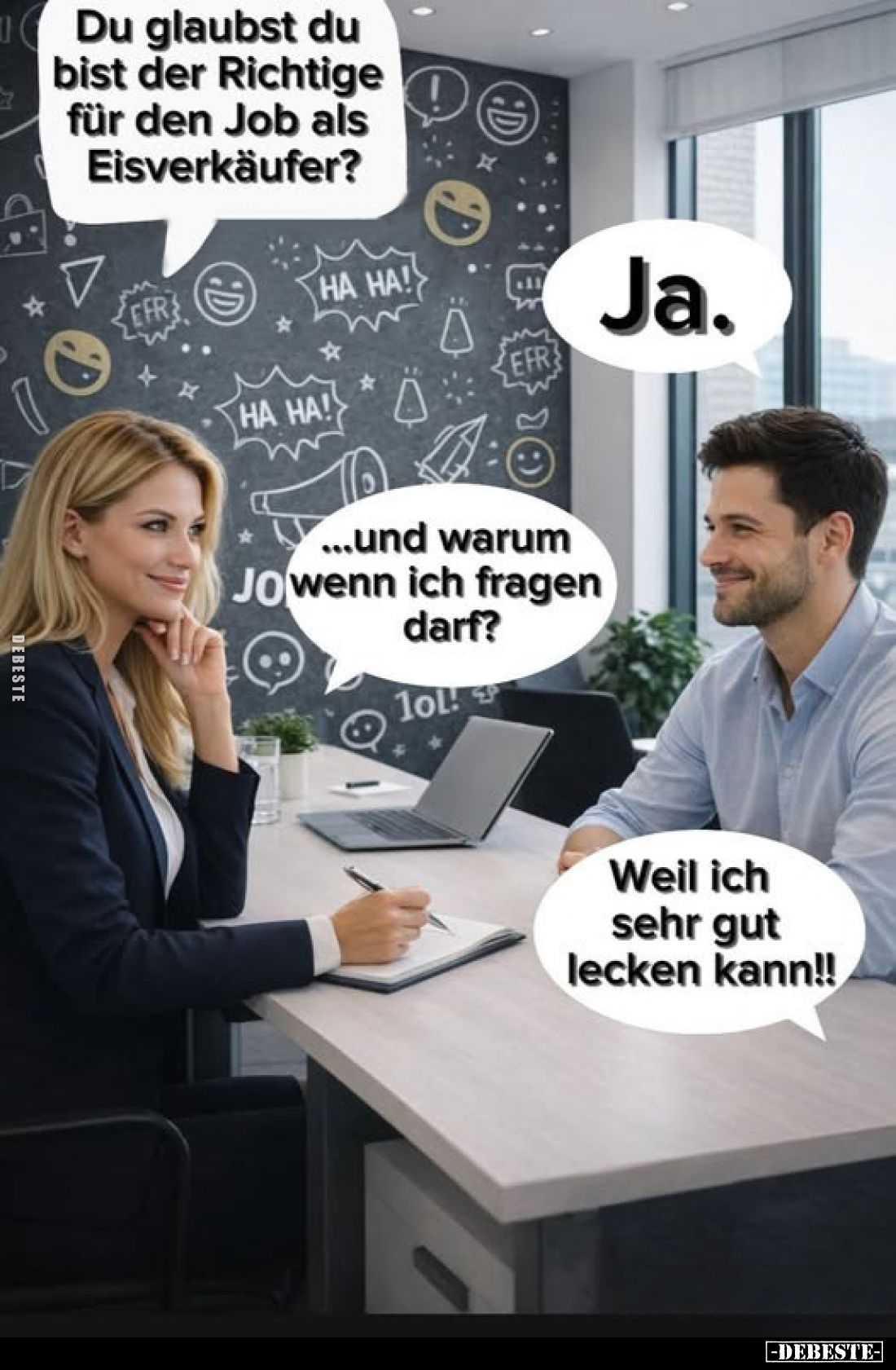 Du glaubst du bist der Richtige für den Job als Eisverkäufer?
-
Ja.
-
...und warum wenn ich fragen darf?
-
Weil ich seh...