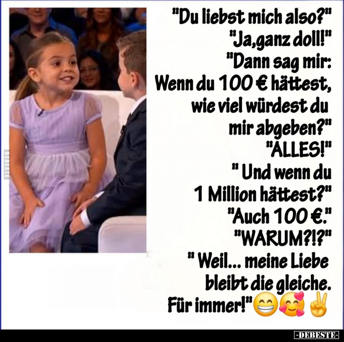 "Du liebst mich also?"
"Ja, ganz doll!"
"Dann sag mir: Wenn du 100 € hättest, wie viel würdest du ...