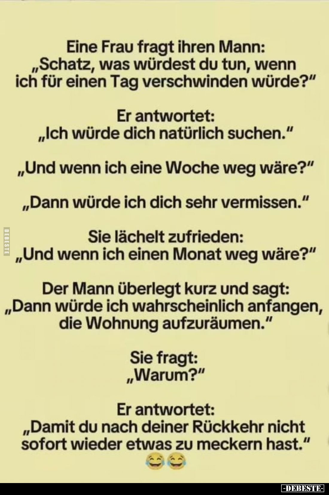 Eine Frau fragt ihren Mann: „Schatz, was würdest du tun, wenn ich für einen Tag verschwinden würde?"
Er antwortet: „Ich...