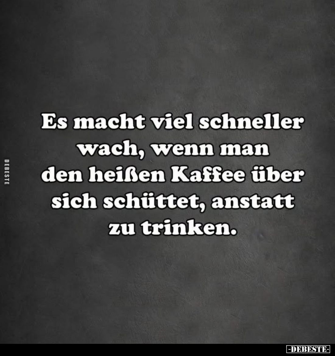 Es macht viel schneller
wach, wenn man
den heißen Kaffee über
sich schüttet, anstatt
zu trinken.