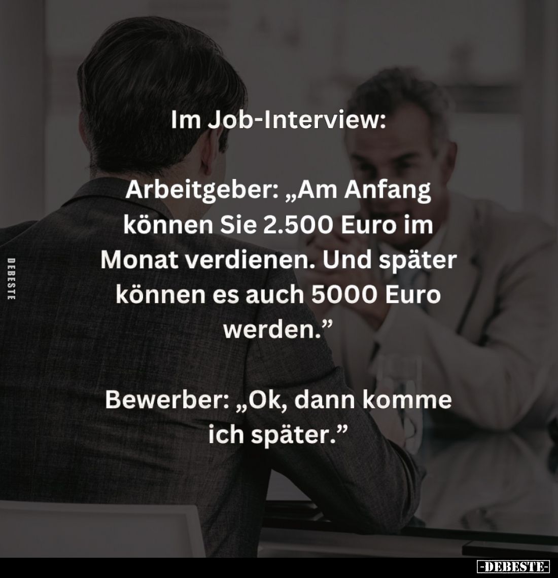 Im Job-Interview:
Arbeitgeber: "Am Anfang können Sie 2.500 Euro im Monat verdienen. Und später können es auch 5000 Euro...