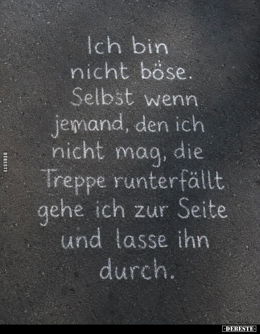 Ich bin nicht böse.
Selbst wenn jemand, den ich nicht mag, die Treppe runterfällt gehe ich zur Seite und lasse ihn durch.
