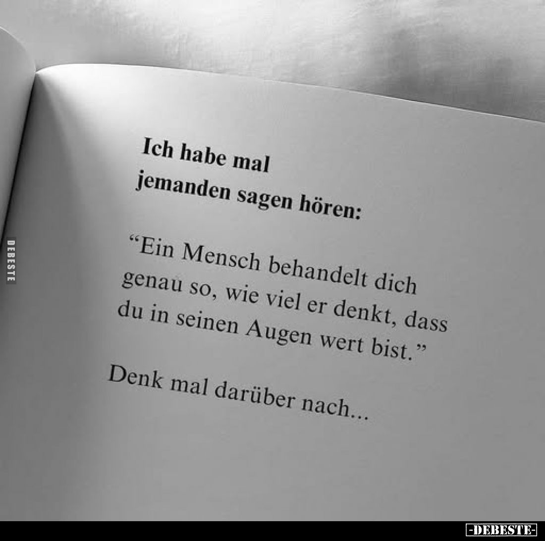 Ich habe mal jemanden sagen hören:
"Ein Mensch behandelt dich genau so, wie viel er denkt, dass du in seinen Augen wert...