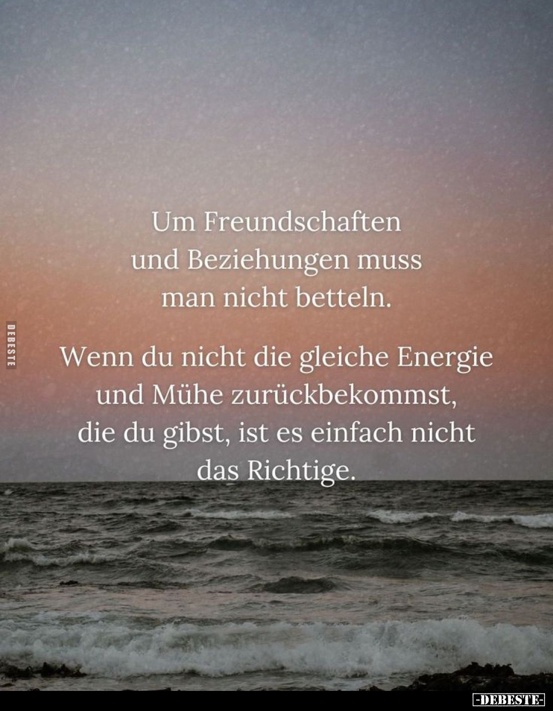 Um Freundschaften und Beziehungen muss man nicht betteln.
Wenn du nicht die gleiche Energie und Mühe zurückbekommst, die du ...