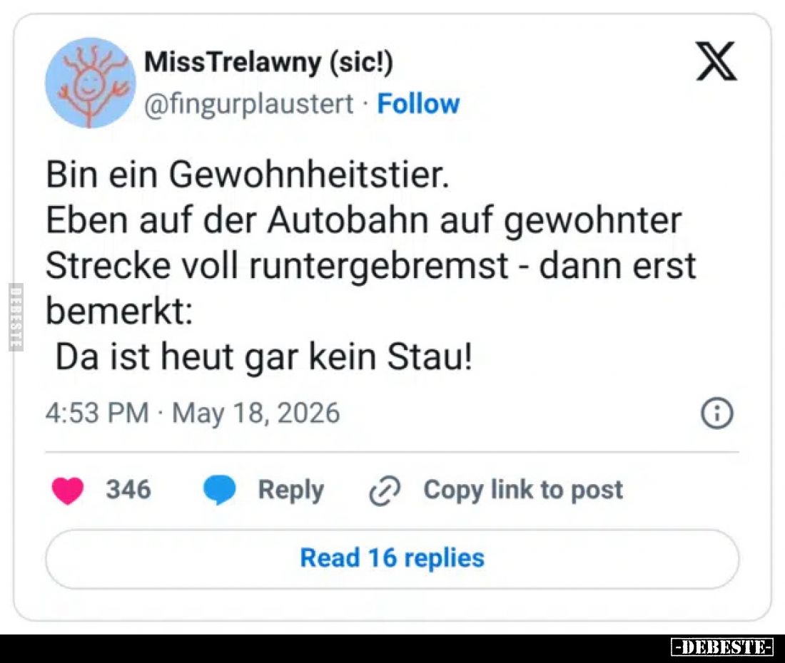 Bin ein Gewohnheitstier.
Eben auf der Autobahn auf gewohnter Strecke voll runtergebremst - dann erst bemerkt:
Da ist heut g...