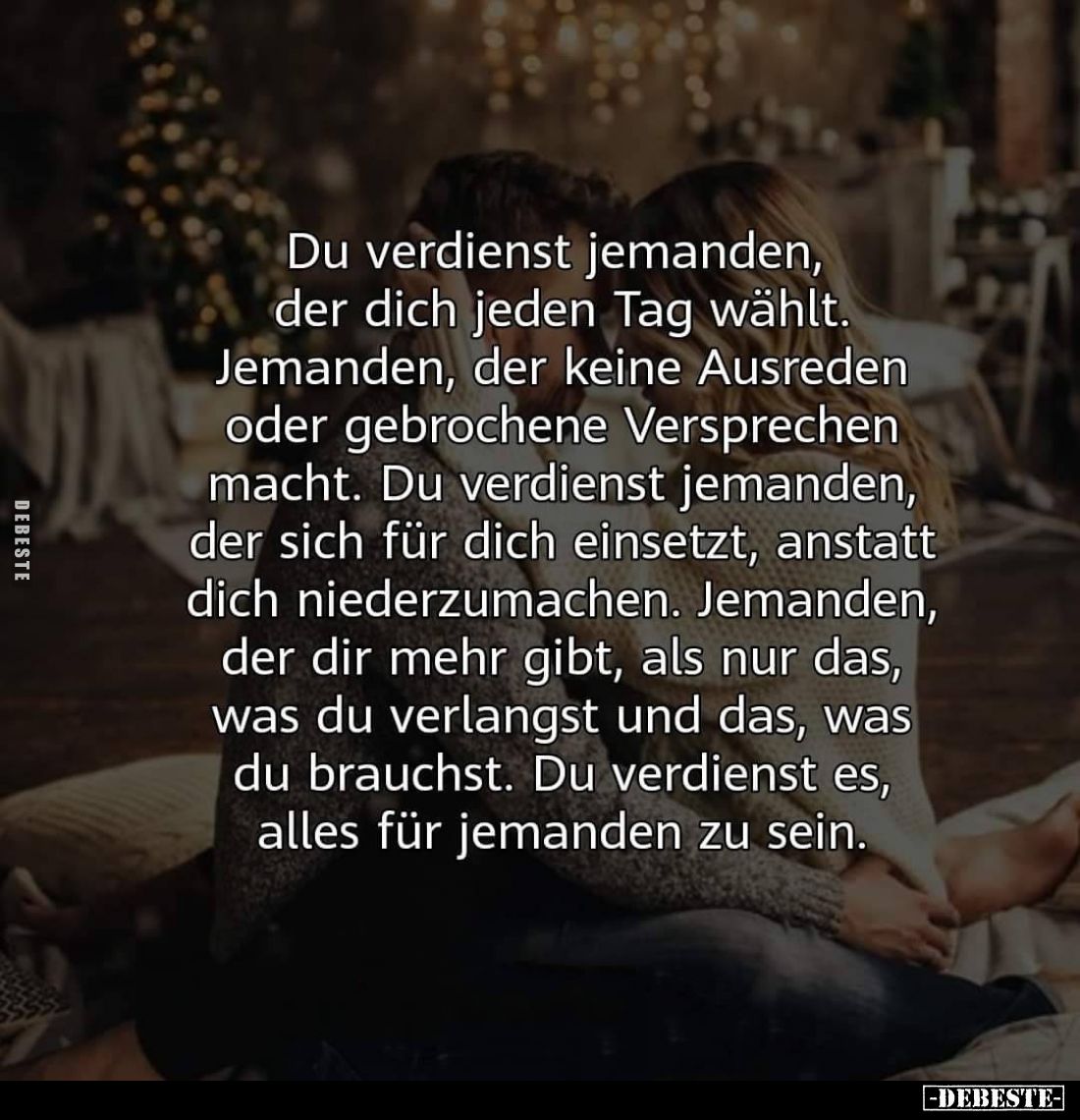 Du verdienst jemanden, der dich jeden Tag wählt. Jemanden, der keine Ausreden oder gebrochene Versprechen macht. Du verdienst...