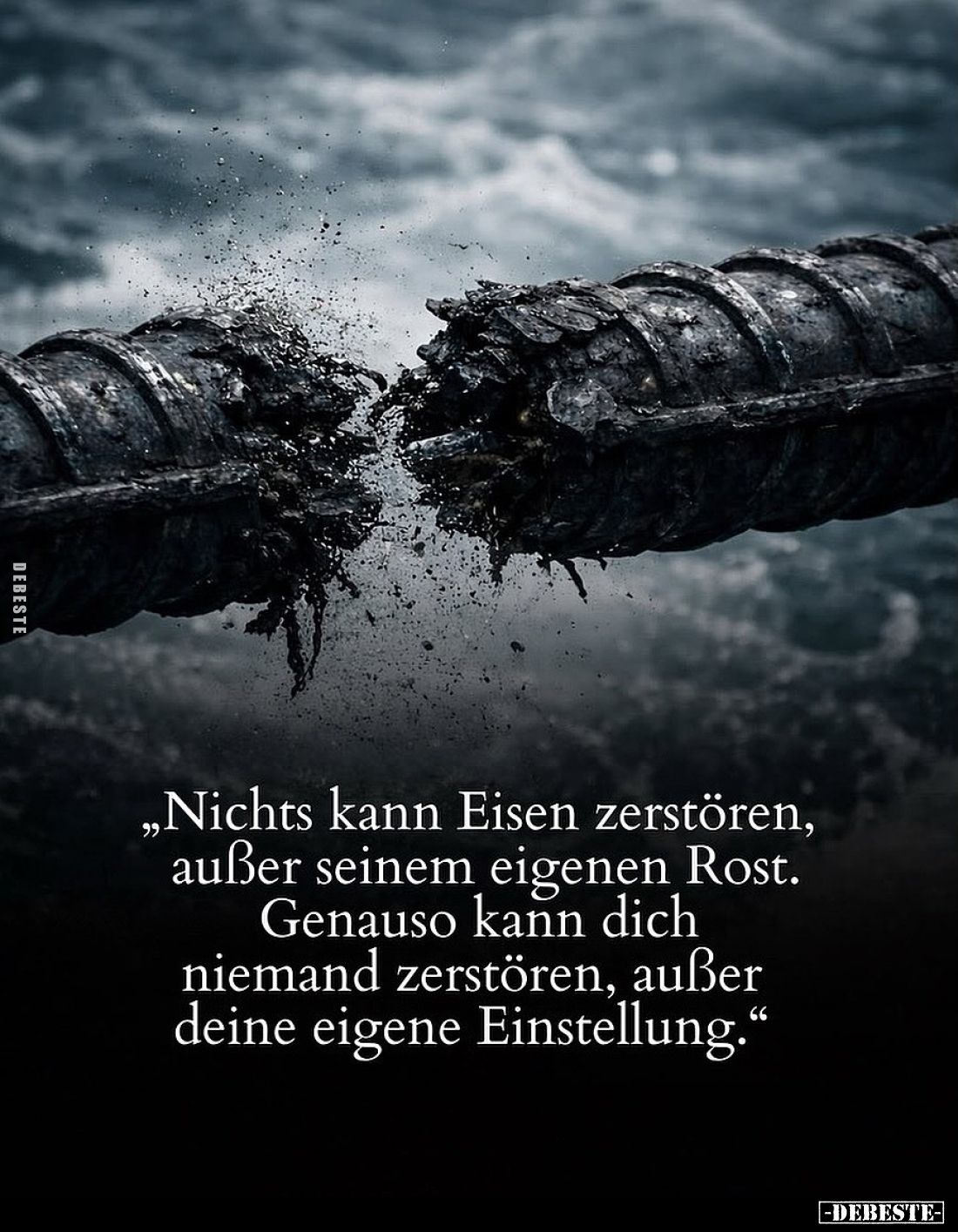 Nichts kann Eisen zerstören, außer seinem eigenen Rost.
Genauso kann dich niemand zerstören, außer deine eigene Einstellung.