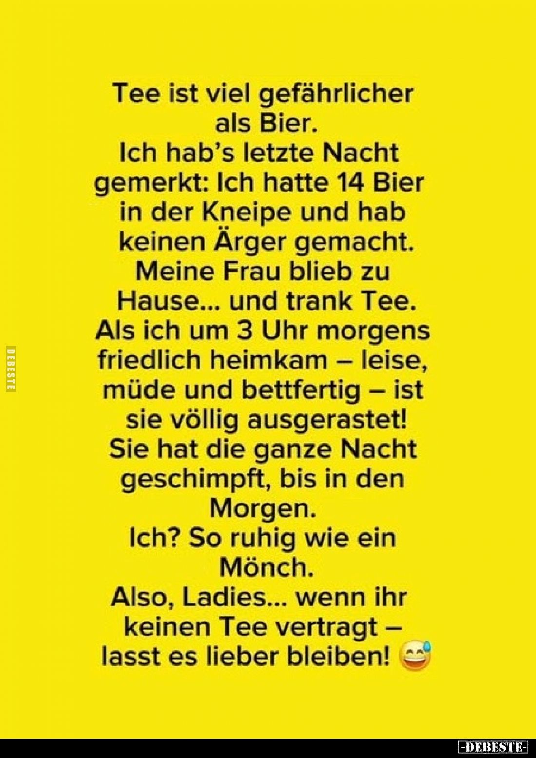 Tee ist viel gefährlicher als Bier.
Ich hab's letzte Nacht gemerkt: Ich hatte 14 Bier in der Kneipe und hab keinen Ärger gem...