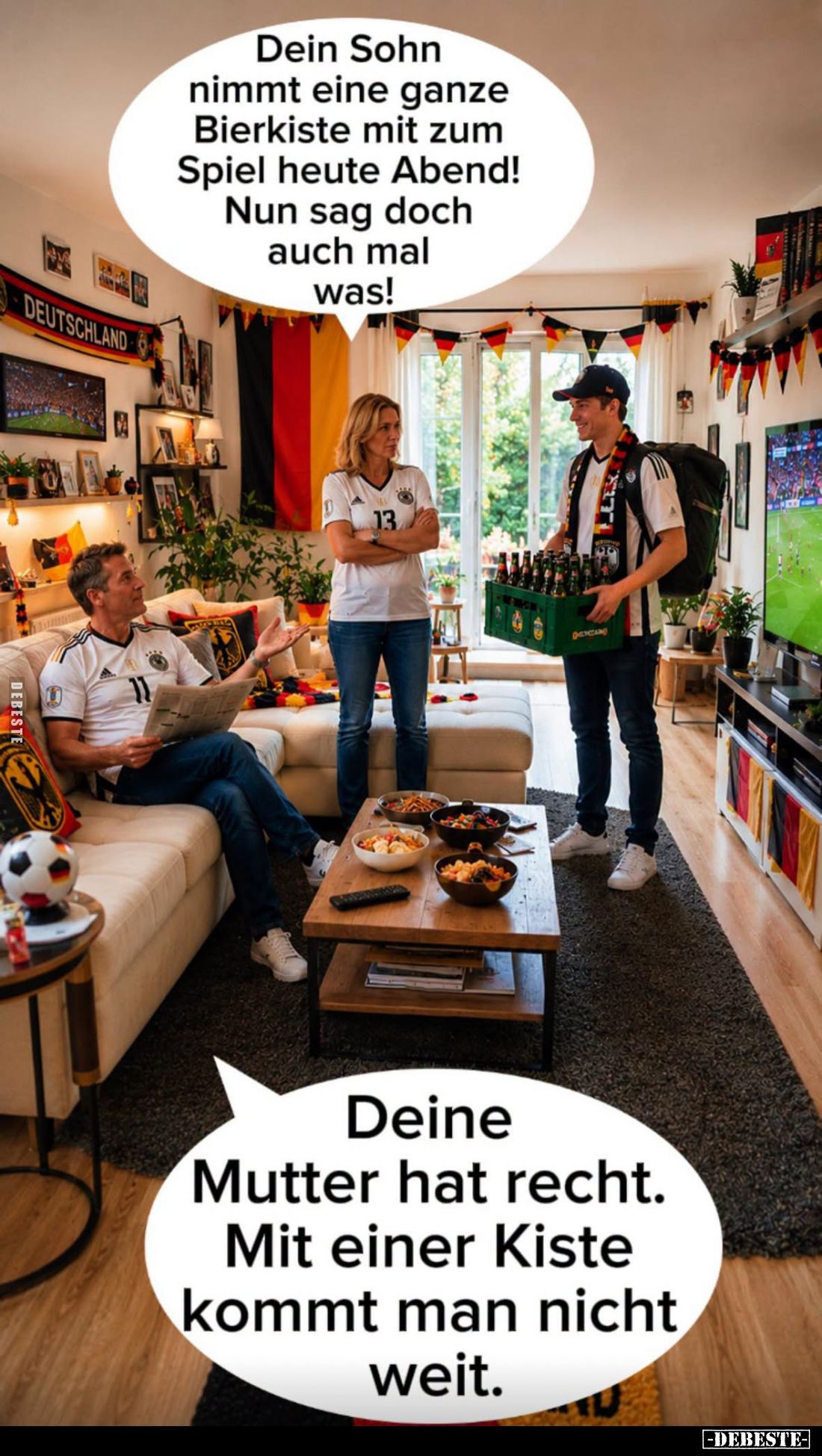 Dein Sohn nimmt eine ganze Bierkiste mit zum Spiel heute Abend!
Nun sag doch auch mal was!
-
Deine Mutter hat recht.
Mit ...