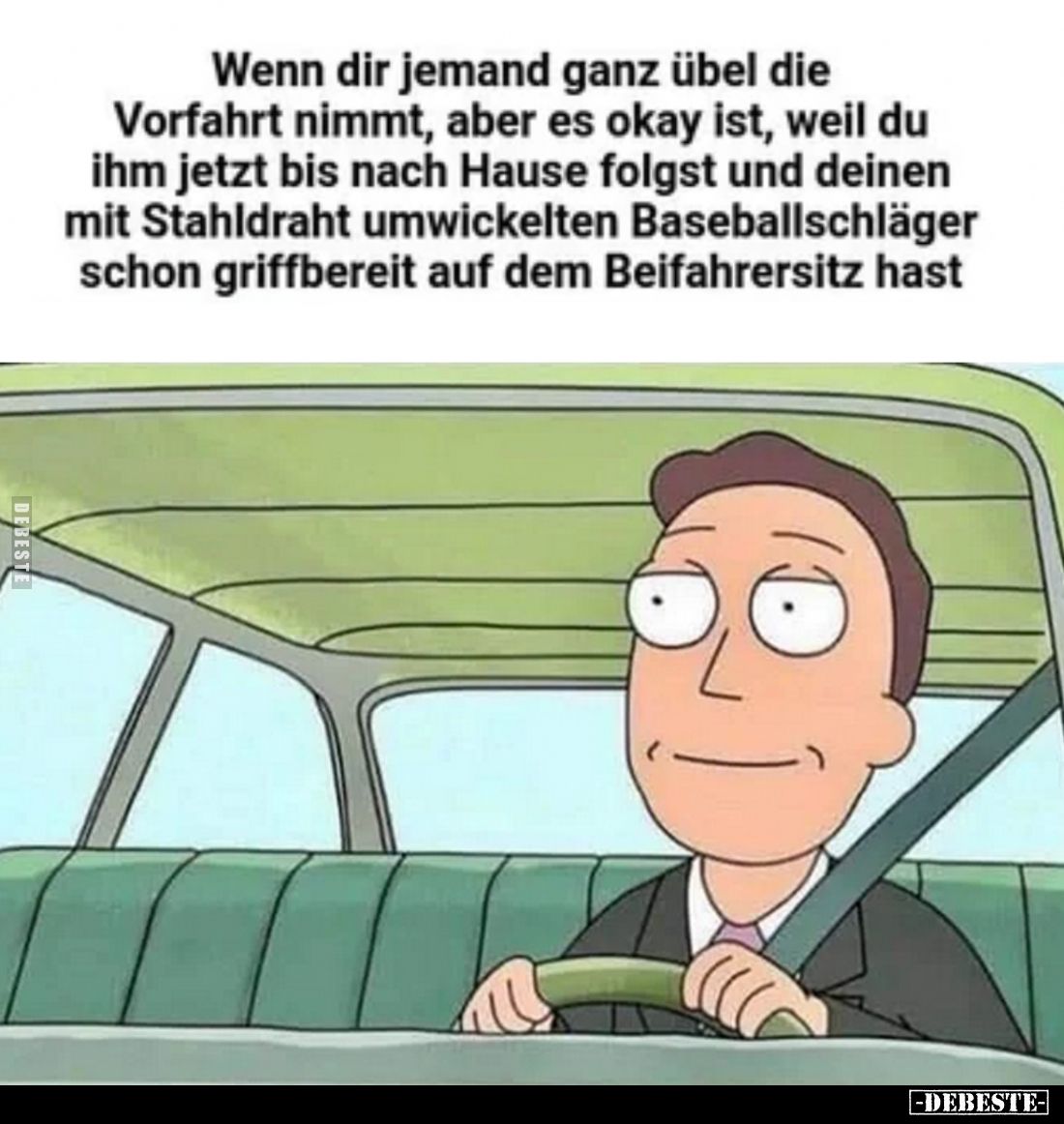 Wenn dir jemand ganz übel die
Vorfahrt nimmt, aber es okay ist, weil du ihm jetzt bis nach Hause folgst und deinen mit Stahl...
