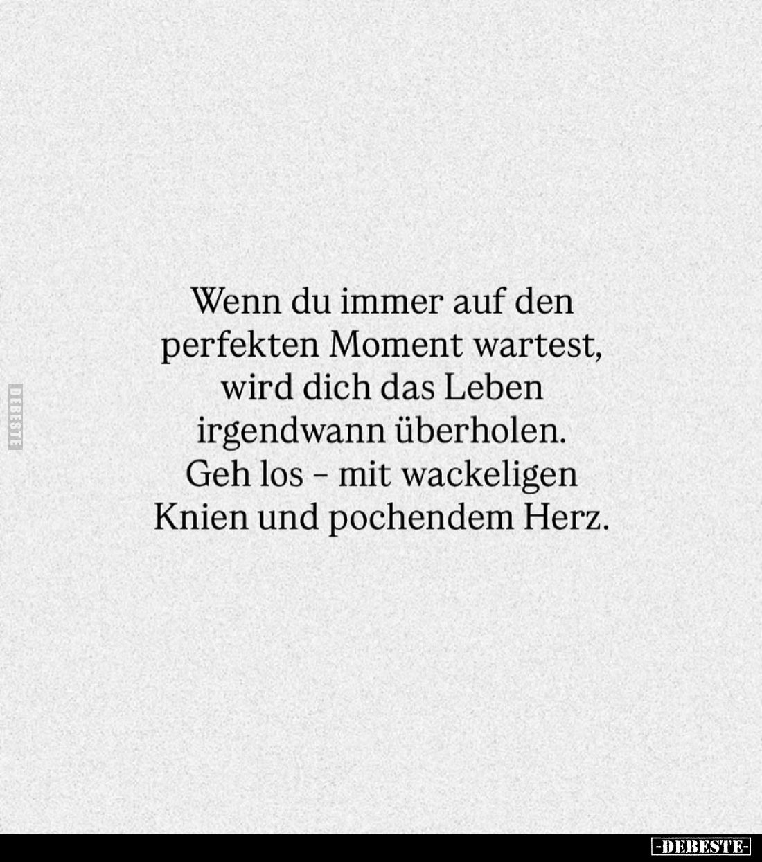 Wenn du immer auf den perfekten Moment wartest, wird dich das Leben irgendwann überholen.
Geh los - mit wackeligen Knien und...