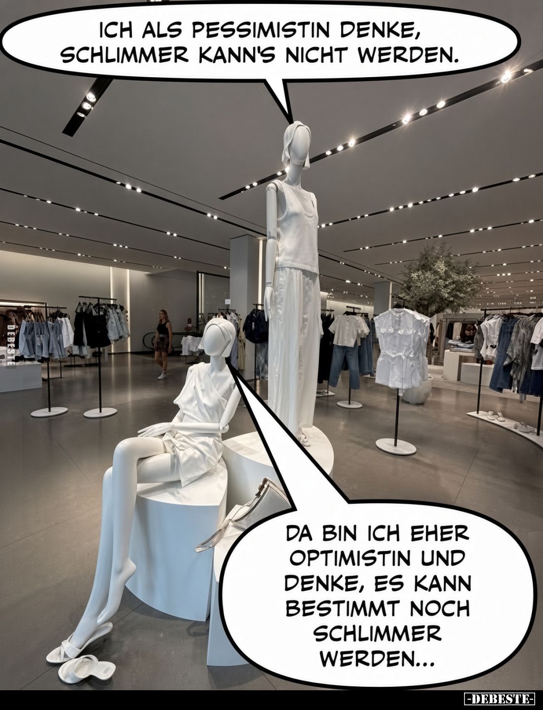 Ich als Pessimistin denke,
schlimmer kann's nicht werden.

Da bin ich eher
Optimistin und
denke, es kann
bestimmt noch...